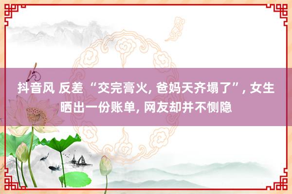 抖音风 反差 “交完膏火， 爸妈天齐塌了”， 女生晒出一份账单， 网友却并不恻隐