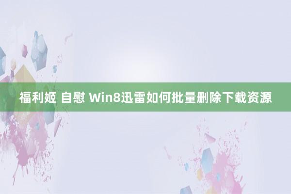 福利姬 自慰 Win8迅雷如何批量删除下载资源