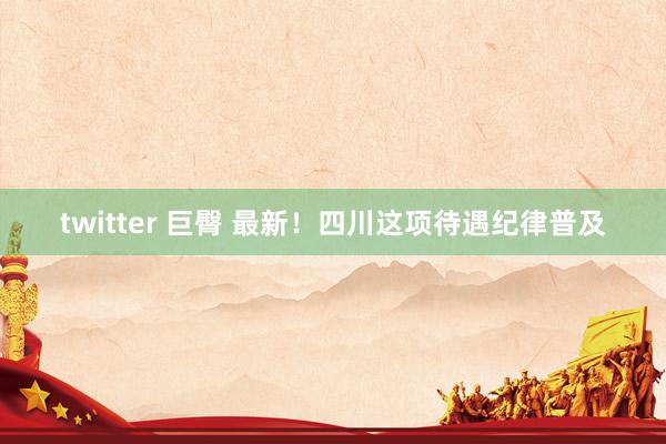 twitter 巨臀 最新！四川这项待遇纪律普及