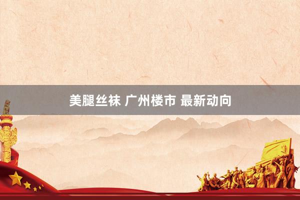 美腿丝袜 广州楼市 最新动向
