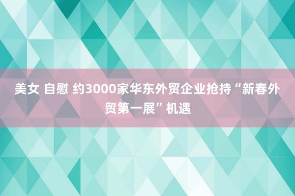 美女 自慰 约3000家华东外贸企业抢持“新春外贸第一展”机遇