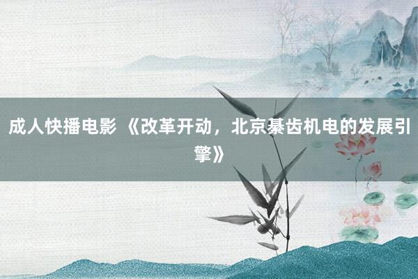 成人快播电影 《改革开动，北京綦齿机电的发展引擎》