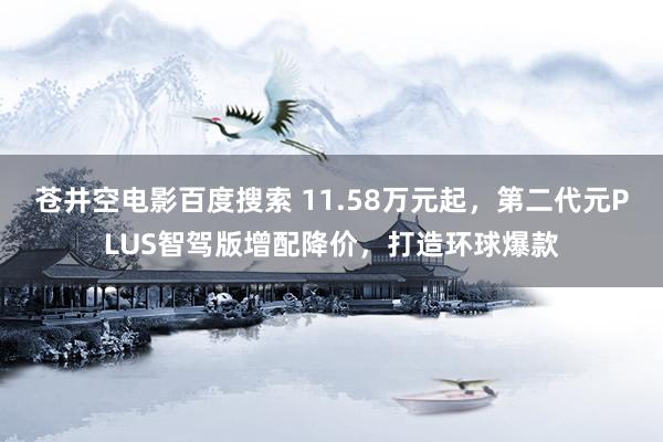 苍井空电影百度搜索 11.58万元起，第二代元PLUS智驾版增配降价，打造环球爆款