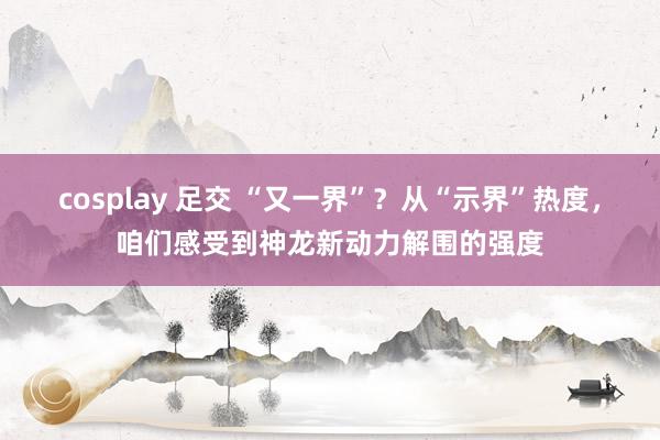 cosplay 足交 “又一界”？从“示界”热度，咱们感受到神龙新动力解围的强度
