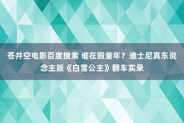 苍井空电影百度搜索 谁在毁童年？迪士尼真东说念主版《白雪公主》翻车实录