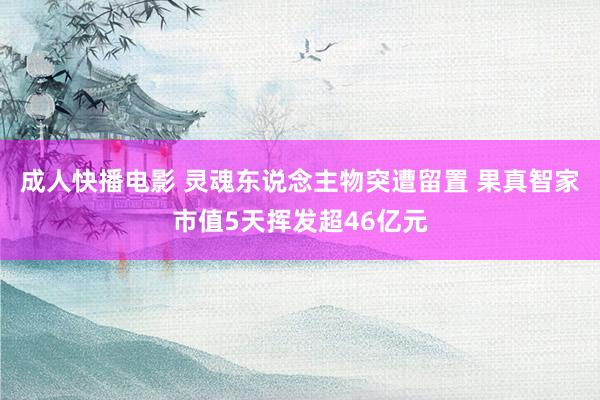 成人快播电影 灵魂东说念主物突遭留置 果真智家市值5天挥发超46亿元