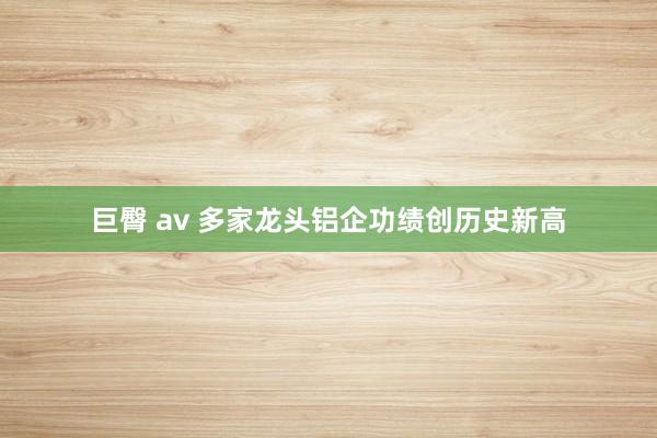 巨臀 av 多家龙头铝企功绩创历史新高