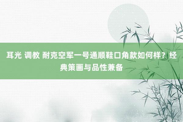 耳光 调教 耐克空军一号通顺鞋口角款如何样？经典策画与品性兼备