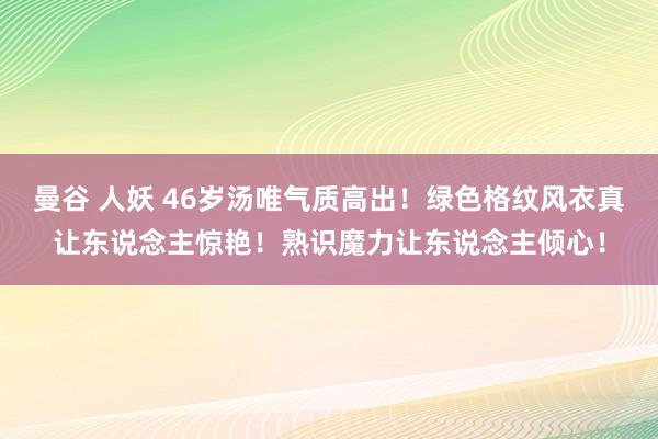 曼谷 人妖 46岁汤唯气质高出！绿色格纹风衣真让东说念主惊艳！熟识魔力让东说念主倾心！