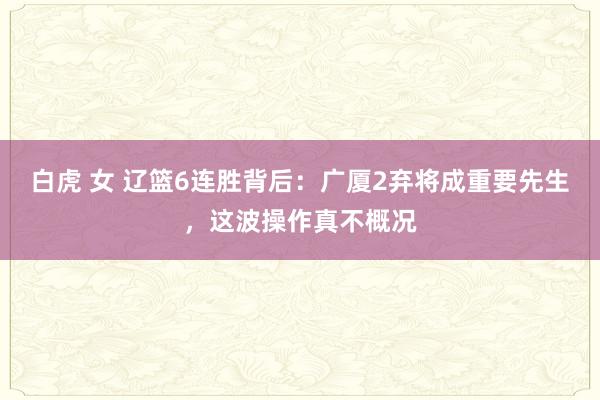 白虎 女 辽篮6连胜背后：广厦2弃将成重要先生，这波操作真不概况