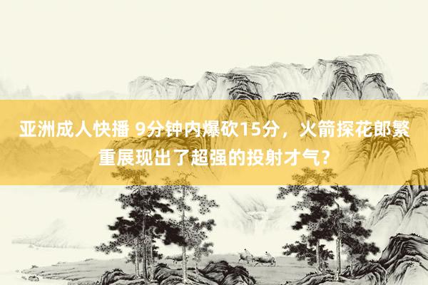 亚洲成人快播 9分钟内爆砍15分，火箭探花郎繁重展现出了超强的投射才气？