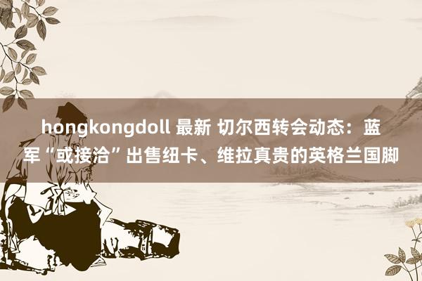 hongkongdoll 最新 切尔西转会动态：蓝军“或接洽”出售纽卡、维拉真贵的英格兰国脚