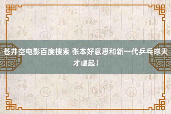 苍井空电影百度搜索 张本好意思和新一代乒乓球天才崛起！