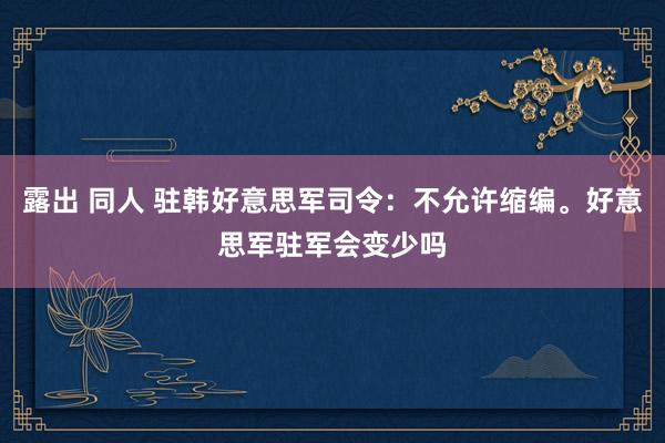 露出 同人 驻韩好意思军司令：不允许缩编。好意思军驻军会变少吗