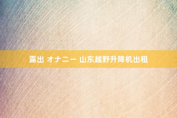 露出 オナニー 山东越野升降机出租
