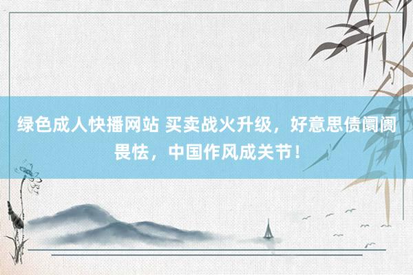 绿色成人快播网站 买卖战火升级，好意思债阛阓畏怯，中国作风成关节！