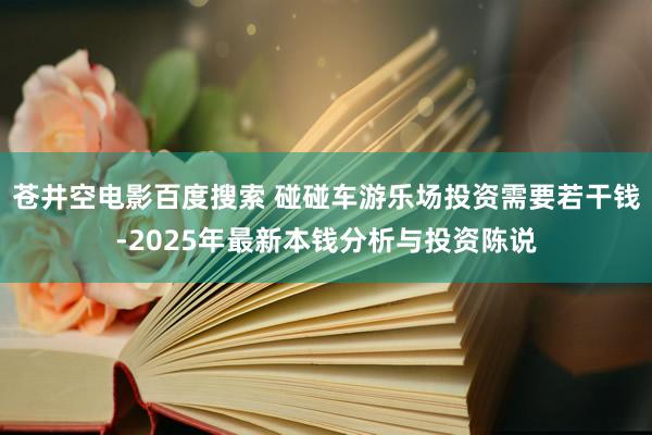 苍井空电影百度搜索 碰碰车游乐场投资需要若干钱-2025年最新本钱分析与投资陈说