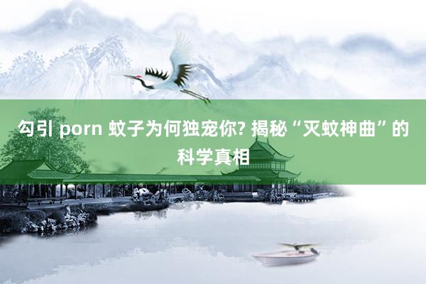 勾引 porn 蚊子为何独宠你? 揭秘“灭蚊神曲”的科学真相