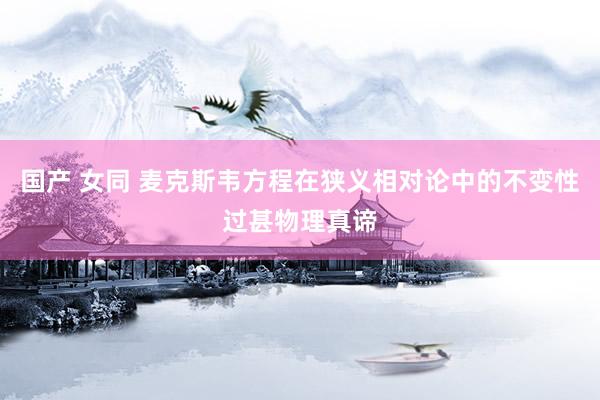 国产 女同 麦克斯韦方程在狭义相对论中的不变性过甚物理真谛