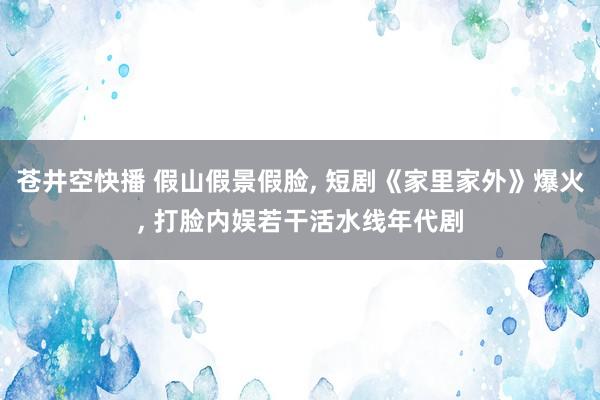 苍井空快播 假山假景假脸， 短剧《家里家外》爆火， 打脸内娱若干活水线年代剧