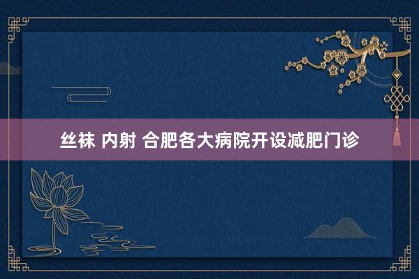 丝袜 内射 合肥各大病院开设减肥门诊