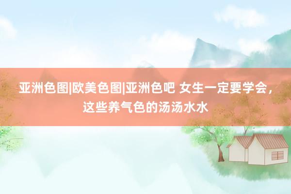 亚洲色图|欧美色图|亚洲色吧 女生一定要学会，这些养气色的汤汤水水
