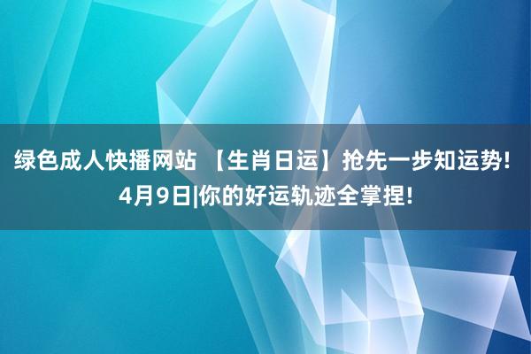 绿色成人快播网站 【生肖日运】抢先一步知运势! 4月9日|你的好运轨迹全掌捏!