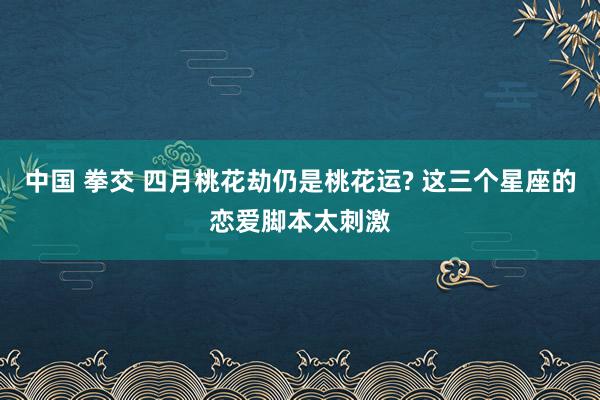 中国 拳交 四月桃花劫仍是桃花运? 这三个星座的恋爱脚本太刺激