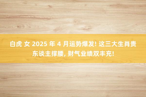 白虎 女 2025 年 4 月运势爆发! 这三大生肖贵东谈主撑腰, 财气业绩双丰充!