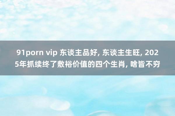 91porn vip 东谈主品好, 东谈主生旺, 2025年抓续终了敷裕价值的四个生肖, 啥皆不穷