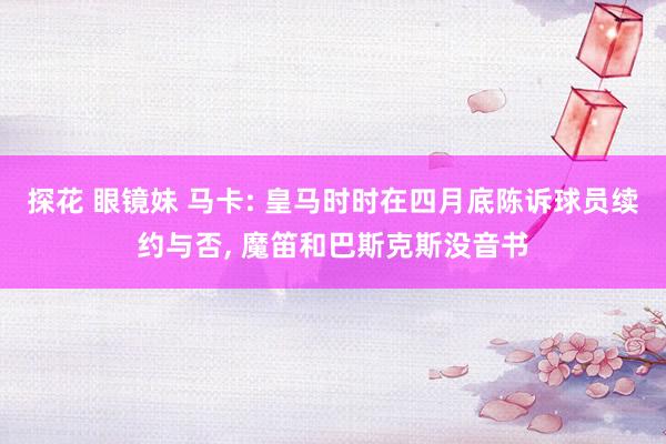 探花 眼镜妹 马卡: 皇马时时在四月底陈诉球员续约与否, 魔笛和巴斯克斯没音书