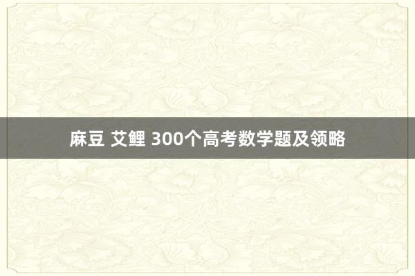 麻豆 艾鲤 300个高考数学题及领略
