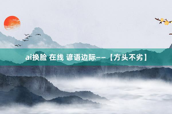 ai换脸 在线 谚语边际——【方头不劣】
