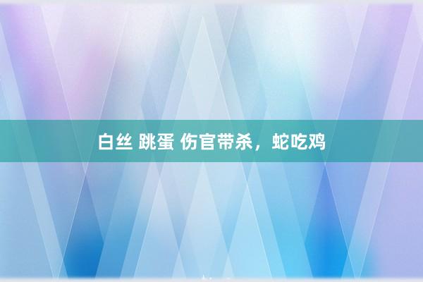 白丝 跳蛋 伤官带杀，蛇吃鸡
