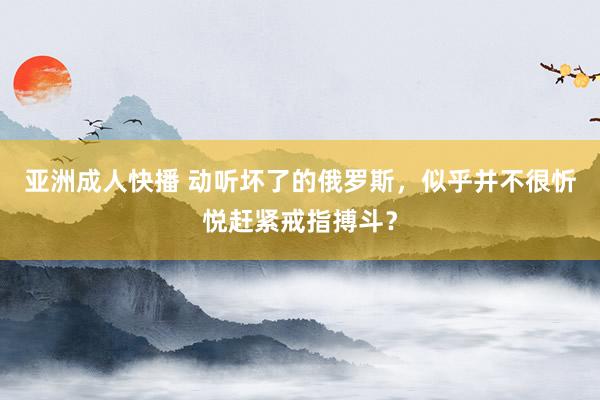 亚洲成人快播 动听坏了的俄罗斯，似乎并不很忻悦赶紧戒指搏斗？